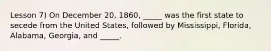 Lesson 7) On December 20, 1860, _____ was the first state to secede from the United States, followed by Mississippi, Florida, Alabama, Georgia, and _____.