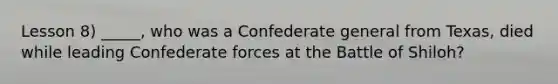 Lesson 8) _____, who was a Confederate general from Texas, died while leading Confederate forces at the Battle of Shiloh?