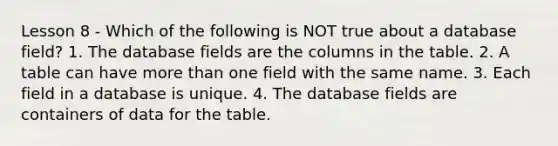 Lesson 8 - Which of the following is NOT true about a database field? 1. The database fields are the columns in the table. 2. A table can have more than one field with the same name. 3. Each field in a database is unique. 4. The database fields are containers of data for the table.