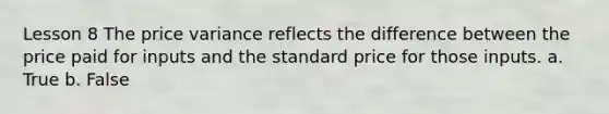 Lesson 8 The price variance reflects the difference between the price paid for inputs and the standard price for those inputs. a. True b. False