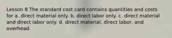 Lesson 8 The standard cost card contains quantities and costs for a. direct material only. b. direct labor only. c. direct material and direct labor only. d. direct material, direct labor, and overhead.