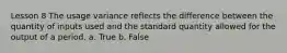 Lesson 8 The usage variance reflects the difference between the quantity of inputs used and the standard quantity allowed for the output of a period. a. True b. False