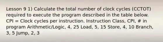 Lesson 9 1) Calculate the total number of clock cycles (CCTOT) required to execute the program described in the table below. CPI = Clock cycles per instruction. Instruction Class, CPI, # in program Arithmetic/Logic, 4, 25 Load, 5, 15 Store, 4, 10 Branch, 3, 5 Jump, 2, 3