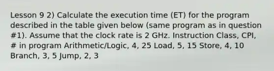 Lesson 9 2) Calculate the execution time (ET) for the program described in the table given below (same program as in question #1). Assume that the clock rate is 2 GHz. Instruction Class, CPI, # in program Arithmetic/Logic, 4, 25 Load, 5, 15 Store, 4, 10 Branch, 3, 5 Jump, 2, 3