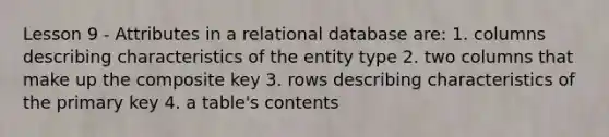 Lesson 9 - Attributes in a relational database are: 1. columns describing characteristics of the entity type 2. two columns that make up the composite key 3. rows describing characteristics of the primary key 4. a table's contents