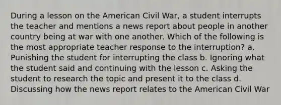 During a lesson on the American Civil War, a student interrupts the teacher and mentions a news report about people in another country being at war with one another. Which of the following is the most appropriate teacher response to the interruption? a. Punishing the student for interrupting the class b. Ignoring what the student said and continuing with the lesson c. Asking the student to research the topic and present it to the class d. Discussing how the news report relates to the American Civil War