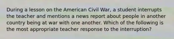 During a lesson on the American Civil War, a student interrupts the teacher and mentions a news report about people in another country being at war with one another. Which of the following is the most appropriate teacher response to the interruption?