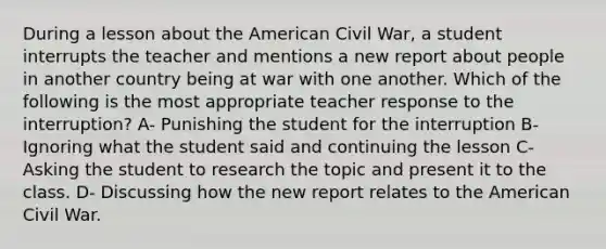 During a lesson about the American Civil War, a student interrupts the teacher and mentions a new report about people in another country being at war with one another. Which of the following is the most appropriate teacher response to the interruption? A- Punishing the student for the interruption B- Ignoring what the student said and continuing the lesson C- Asking the student to research the topic and present it to the class. D- Discussing how the new report relates to the American Civil War.