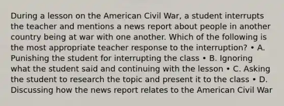 During a lesson on <a href='https://www.questionai.com/knowledge/keiVE7hxWY-the-american' class='anchor-knowledge'>the american</a> Civil War, a student interrupts the teacher and mentions a news report about people in another country being at war with one another. Which of the following is the most appropriate teacher response to the interruption? • A. Punishing the student for interrupting the class • B. Ignoring what the student said and continuing with the lesson • C. Asking the student to research the topic and present it to the class • D. Discussing how the news report relates to the American Civil War