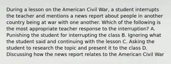 During a lesson on the American Civil War, a student interrupts the teacher and mentions a news report about people in another country being at war with one another. Which of the following is the most appropriate teacher response to the interruption? A. Punishing the student for interrupting the class B. Ignoring what the student said and continuing with the lesson C. Asking the student to research the topic and present it to the class D. Discussing how the news report relates to the American Civil War