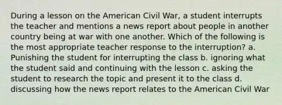 During a lesson on the American Civil War, a student interrupts the teacher and mentions a news report about people in another country being at war with one another. Which of the following is the most appropriate teacher response to the interruption? a. Punishing the student for interrupting the class b. ignoring what the student said and continuing with the lesson c. asking the student to research the topic and present it to the class d. discussing how the news report relates to the American Civil War