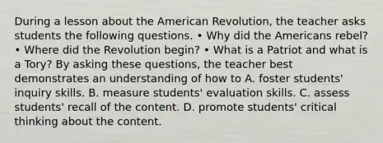 During a lesson about the American Revolution, the teacher asks students the following questions. • Why did the Americans rebel? • Where did the Revolution begin? • What is a Patriot and what is a Tory? By asking these questions, the teacher best demonstrates an understanding of how to A. foster students' inquiry skills. B. measure students' evaluation skills. C. assess students' recall of the content. D. promote students' critical thinking about the content.