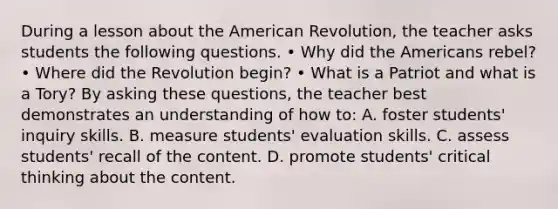 During a lesson about the American Revolution, the teacher asks students the following questions. • Why did the Americans rebel? • Where did the Revolution begin? • What is a Patriot and what is a Tory? By asking these questions, the teacher best demonstrates an understanding of how to: A. foster students' inquiry skills. B. measure students' evaluation skills. C. assess students' recall of the content. D. promote students' critical thinking about the content.