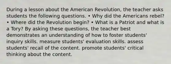 During a lesson about the American Revolution, the teacher asks students the following questions. • Why did the Americans rebel? • Where did the Revolution begin? • What is a Patriot and what is a Tory? By asking these questions, the teacher best demonstrates an understanding of how to foster students' inquiry skills. measure students' evaluation skills. assess students' recall of the content. promote students' critical thinking about the content.