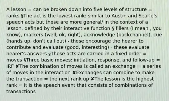 A lesson = can be broken down into five levels of structure = ranks §The act is the lowest rank: similar to Austin and Searle's speech acts but these are more general/ in the context of a lesson, defined by their interactive function § fillers (I mean , you know), markers (well, ok, right), acknowledge (backchannel), cue (hands up, don't call out) - these encourage the hearer to contribute and evaluate (good, interesting) - these evaluate hearer's answers §These acts are carried in a fixed order = moves §Three basic moves: initiation, response, and follow-up = IRF ✘The combination of moves is called an exchange = a series of moves in the interaction ✘Exchanges can combine to make the transaction = the next rank up ✘The lesson is the highest rank = it is the speech event that consists of combinations of transactions