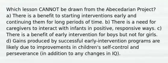 Which lesson CANNOT be drawn from the Abecedarian Project? a) There is a benefit to starting interventions early and continuing them for long periods of time. b) There is a need for caregivers to interact with infants in positive, responsive ways. c) There is a benefit of early intervention for boys but not for girls. d) Gains produced by successful early-intervention programs are likely due to improvements in children's self-control and perseverance (in addition to any changes in IQ).