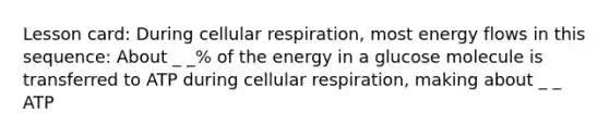 Lesson card: During cellular respiration, most energy flows in this sequence: About _ _% of the energy in a glucose molecule is transferred to ATP during cellular respiration, making about _ _ ATP