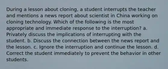 During a lesson about cloning, a student interrupts the teacher and mentions a news report about scientist in China working on cloning technology. Which of the following is the most appropriate and immediate response to the interruption? a. Privately discuss the implications of interrupting with the student. b. Discuss the connection between the news report and the lesson. c. Ignore the interruption and continue the lesson. d. Correct the student immediately to prevent the behavior in other students.