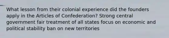 What lesson from their colonial experience did the founders apply in the Articles of Confederation? Strong central government fair treatment of all states focus on economic and political stability ban on new territories