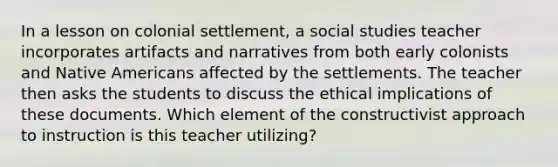 In a lesson on colonial settlement, a social studies teacher incorporates artifacts and narratives from both early colonists and Native Americans affected by the settlements. The teacher then asks the students to discuss the ethical implications of these documents. Which element of the constructivist approach to instruction is this teacher utilizing?