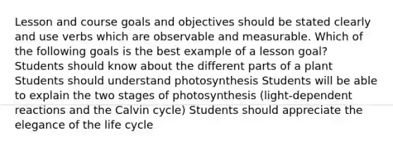 Lesson and course goals and objectives should be stated clearly and use verbs which are observable and measurable. Which of the following goals is the best example of a lesson goal? Students should know about the different parts of a plant Students should understand photosynthesis Students will be able to explain the two stages of photosynthesis (light-dependent reactions and the Calvin cycle) Students should appreciate the elegance of the life cycle