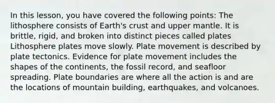 In this lesson, you have covered the following points: The lithosphere consists of Earth's crust and upper mantle. It is brittle, rigid, and broken into distinct pieces called plates Lithosphere plates move slowly. Plate movement is described by plate tectonics. Evidence for plate movement includes the shapes of the continents, the fossil record, and seafloor spreading. Plate boundaries are where all the action is and are the locations of mountain building, earthquakes, and volcanoes.