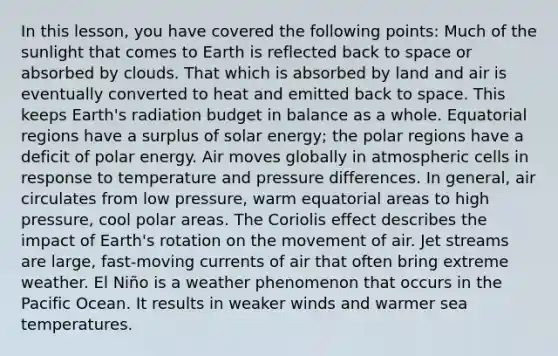 In this lesson, you have covered the following points: Much of the sunlight that comes to Earth is reflected back to space or absorbed by clouds. That which is absorbed by land and air is eventually converted to heat and emitted back to space. This keeps Earth's radiation budget in balance as a whole. Equatorial regions have a surplus of solar energy; the polar regions have a deficit of polar energy. Air moves globally in atmospheric cells in response to temperature and pressure differences. In general, air circulates from low pressure, warm equatorial areas to high pressure, cool polar areas. The Coriolis effect describes the impact of Earth's rotation on the movement of air. Jet streams are large, fast-moving currents of air that often bring extreme weather. El Niño is a weather phenomenon that occurs in the Pacific Ocean. It results in weaker winds and warmer sea temperatures.