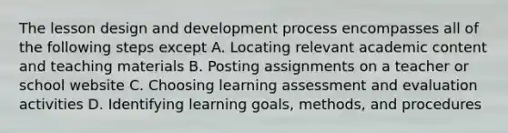 The lesson design and development process encompasses all of the following steps except A. Locating relevant academic content and teaching materials B. Posting assignments on a teacher or school website C. Choosing learning assessment and evaluation activities D. Identifying learning goals, methods, and procedures