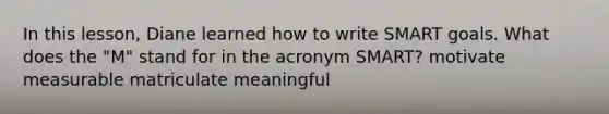 In this lesson, Diane learned how to write SMART goals. What does the "M" stand for in the acronym SMART? motivate measurable matriculate meaningful