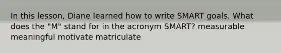 In this lesson, Diane learned how to write SMART goals. What does the "M" stand for in the acronym SMART? measurable meaningful motivate matriculate