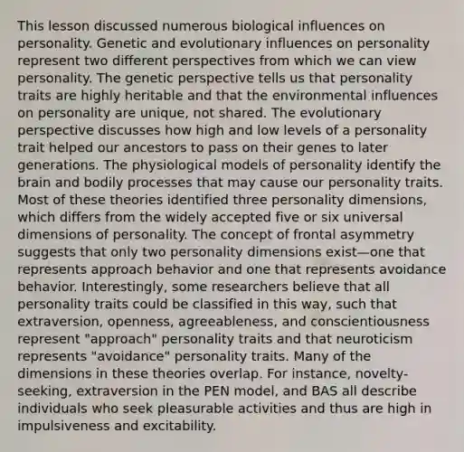 This lesson discussed numerous biological influences on personality. Genetic and evolutionary influences on personality represent two different perspectives from which we can view personality. The genetic perspective tells us that personality traits are highly heritable and that the environmental influences on personality are unique, not shared. The evolutionary perspective discusses how high and low levels of a personality trait helped our ancestors to pass on their genes to later generations. The physiological models of personality identify the brain and bodily processes that may cause our personality traits. Most of these theories identified three personality dimensions, which differs from the widely accepted five or six universal dimensions of personality. The concept of frontal asymmetry suggests that only two personality dimensions exist—one that represents approach behavior and one that represents avoidance behavior. Interestingly, some researchers believe that all personality traits could be classified in this way, such that extraversion, openness, agreeableness, and conscientiousness represent "approach" personality traits and that neuroticism represents "avoidance" personality traits. Many of the dimensions in these theories overlap. For instance, novelty-seeking, extraversion in the PEN model, and BAS all describe individuals who seek pleasurable activities and thus are high in impulsiveness and excitability.