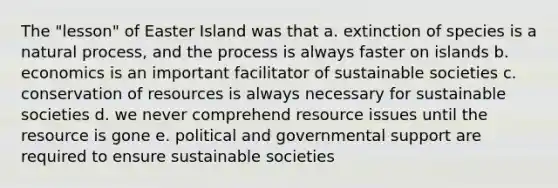 The "lesson" of Easter Island was that a. extinction of species is a natural process, and the process is always faster on islands b. economics is an important facilitator of sustainable societies c. conservation of resources is always necessary for sustainable societies d. we never comprehend resource issues until the resource is gone e. political and governmental support are required to ensure sustainable societies