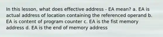 In this lesson, what does effective address - EA mean? a. EA is actual address of location containing the referenced operand b. EA is content of program counter c. EA is the fist memory address d. EA is the end of memory address