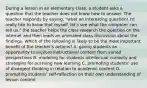 During a lesson in an elementary class, a student asks a question that the teacher does not know how to answer. The teacher responds by saying, "what an interesting question! I'd really like to know that myself. let's see what the computer can tell us." the teacher helps the class research the question on the internet and then leads an animated class discussion about the findings. Which of the following is likely to be the most important benefit of the teacher's actions? A. giving students an opportunity to explore instructional content from varied perspectives B. modeling for students intellectual curiosity and strategies for pursuing new learning C. promoting students' use of divergent thinking in relation to academic content D. prompting students' self-reflection on their own understanding of lesson content