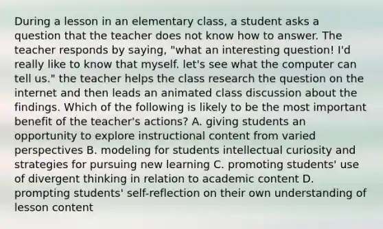 During a lesson in an elementary class, a student asks a question that the teacher does not know how to answer. The teacher responds by saying, "what an interesting question! I'd really like to know that myself. let's see what the computer can tell us." the teacher helps the class research the question on the internet and then leads an animated class discussion about the findings. Which of the following is likely to be the most important benefit of the teacher's actions? A. giving students an opportunity to explore instructional content from varied perspectives B. modeling for students intellectual curiosity and strategies for pursuing new learning C. promoting students' use of divergent thinking in relation to academic content D. prompting students' self-reflection on their own understanding of lesson content