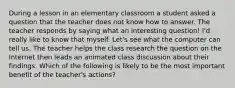 During a lesson in an elementary classroom a student asked a question that the teacher does not know how to answer. The teacher responds by saying what an interesting question! I'd really like to know that myself. Let's see what the computer can tell us. The teacher helps the class research the question on the Internet then leads an animated class discussion about their findings. Which of the following is likely to be the most important benefit of the teacher's actions?