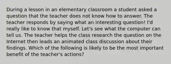 During a lesson in an elementary classroom a student asked a question that the teacher does not know how to answer. The teacher responds by saying what an interesting question! I'd really like to know that myself. Let's see what the computer can tell us. The teacher helps the class research the question on the Internet then leads an animated class discussion about their findings. Which of the following is likely to be the most important benefit of the teacher's actions?