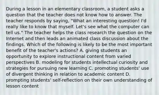 During a lesson in an elementary classroom, a student asks a question that the teacher does not know how to answer. The teacher responds by saying, "What an interesting question! I'd really like to know that myself. Let's see what the computer can tell us." The teacher helps the class research the question on the Internet and then leads an animated class discussion about the findings. Which of the following is likely to be the most important benefit of the teacher's actions? A. giving students an opportunity to explore instructional content from varied perspectives B. modeling for students intellectual curiosity and strategies for pursuing new learning C. promoting students' use of divergent thinking in relation to academic content D. prompting students' self-reflection on their own understanding of lesson content