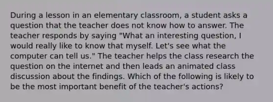 During a lesson in an elementary classroom, a student asks a question that the teacher does not know how to answer. The teacher responds by saying "What an interesting question, I would really like to know that myself. Let's see what the computer can tell us." The teacher helps the class research the question on the internet and then leads an animated class discussion about the findings. Which of the following is likely to be the most important benefit of the teacher's actions?