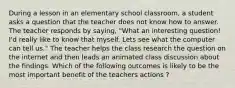 During a lesson in an elementary school classroom, a student asks a question that the teacher does not know how to answer. The teacher responds by saying, "What an interesting question! I'd really like to know that myself. Lets see what the computer can tell us." The teacher helps the class research the question on the internet and then leads an animated class discussion about the findings. Which of the following outcomes is likely to be the most important benefit of the teachers actions ?