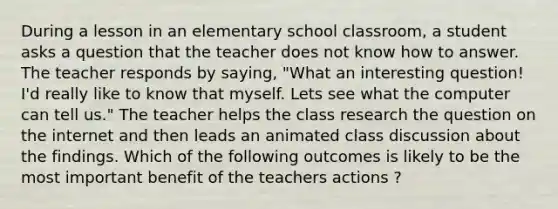 During a lesson in an elementary school classroom, a student asks a question that the teacher does not know how to answer. The teacher responds by saying, "What an interesting question! I'd really like to know that myself. Lets see what the computer can tell us." The teacher helps the class research the question on the internet and then leads an animated class discussion about the findings. Which of the following outcomes is likely to be the most important benefit of the teachers actions ?