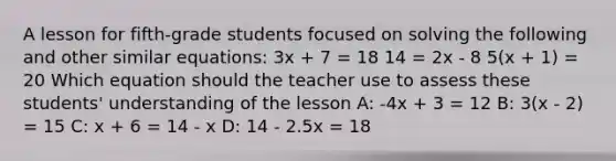 A lesson for fifth-grade students focused on solving the following and other similar equations: 3x + 7 = 18 14 = 2x - 8 5(x + 1) = 20 Which equation should the teacher use to assess these students' understanding of the lesson A: -4x + 3 = 12 B: 3(x - 2) = 15 C: x + 6 = 14 - x D: 14 - 2.5x = 18