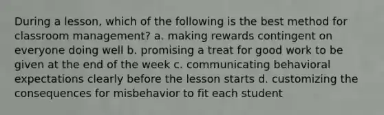 During a lesson, which of the following is the best method for classroom management? a. making rewards contingent on everyone doing well b. promising a treat for good work to be given at the end of the week c. communicating behavioral expectations clearly before the lesson starts d. customizing the consequences for misbehavior to fit each student