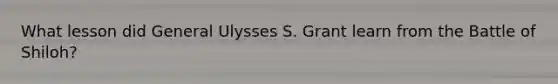 What lesson did General Ulysses S. Grant learn from the Battle of Shiloh?