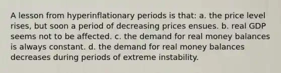 A lesson from hyperinflationary periods is that: a. the price level rises, but soon a period of decreasing prices ensues. b. real GDP seems not to be affected. c. the demand for real money balances is always constant. d. the demand for real money balances decreases during periods of extreme instability.