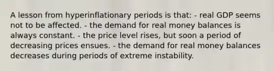 A lesson from hyperinflationary periods is that: - real GDP seems not to be affected. - the demand for real money balances is always constant. - the price level rises, but soon a period of decreasing prices ensues. - the demand for real money balances decreases during periods of extreme instability.