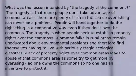 What was the lesson intended by "the tragedy of the commons?" -The tragedy is that more people don't take advantage of common areas - there are plenty of fish in the sea so overfishing can never be a problem. -People will band together to do the right thing in a cooperative way even if they don't own the commons. The tragedy is when people seek to establish property rights over the commons. -Common folks in rural areas remain uneducated about environmental problems and therefore find themselves having to live with seriously tragic ecological disasters. -Lack of property rights over common areas leads to abuse of that commons area as some try to get more by overusing - no one owns the commons so no one has an incentive to protect it.