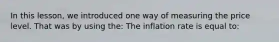 In this​ lesson, we introduced one way of measuring the price level. That was by using​ the: The inflation rate is equal​ to: