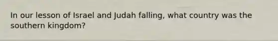 In our lesson of Israel and Judah falling, what country was the southern kingdom?