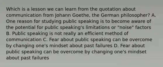 Which is a lesson we can learn from the quotation about communication from Johann Goethe, the German philosopher? A. One reason for studying public speaking is to become aware of the potential for public speaking's limitations or "noise" factors B. Public speaking is not really an efficient method of communication C. Fear about public speaking can be overcome by changing one's mindset about past failures D. Fear about public speaking can be overcome by changing one's mindset about past failures